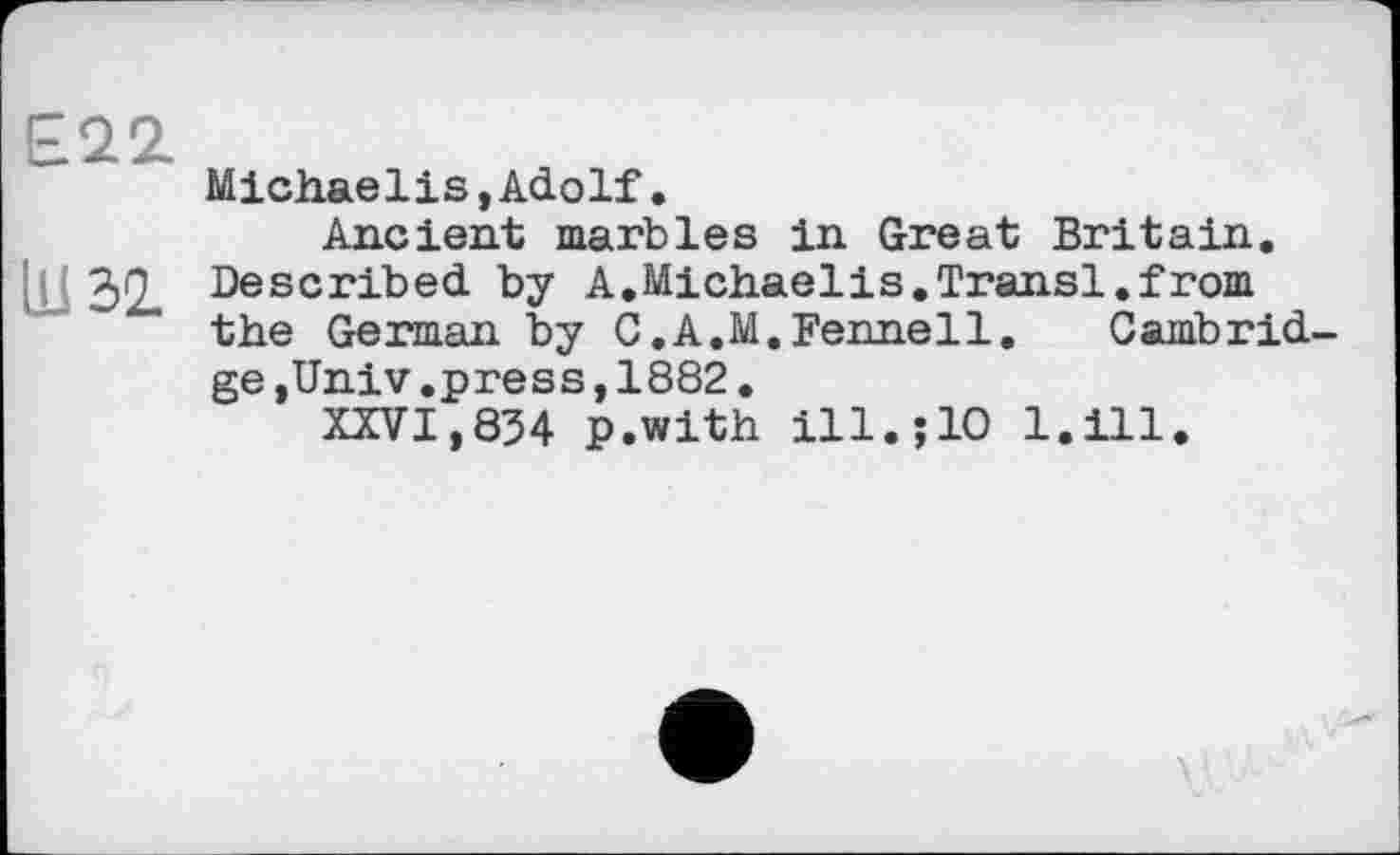 ﻿Е22.
Michaelis »Adolf•
Ancient marbles in Great Britain.
in 32. Described by A.Michaelis.Transi.from the German by С.A.M.Fennell.	Cambrid-
ge ,Univ.press,1882.
XXVI,834 p.with ill.;10 l.ill.